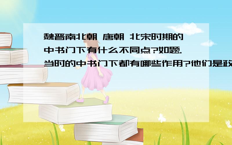 魏晋南北朝 唐朝 北宋时期的中书门下有什么不同点?如题.当时的中书门下都有哪些作用?他们是政府的中枢机构?他们的权力由哪个领导人物来掌握?