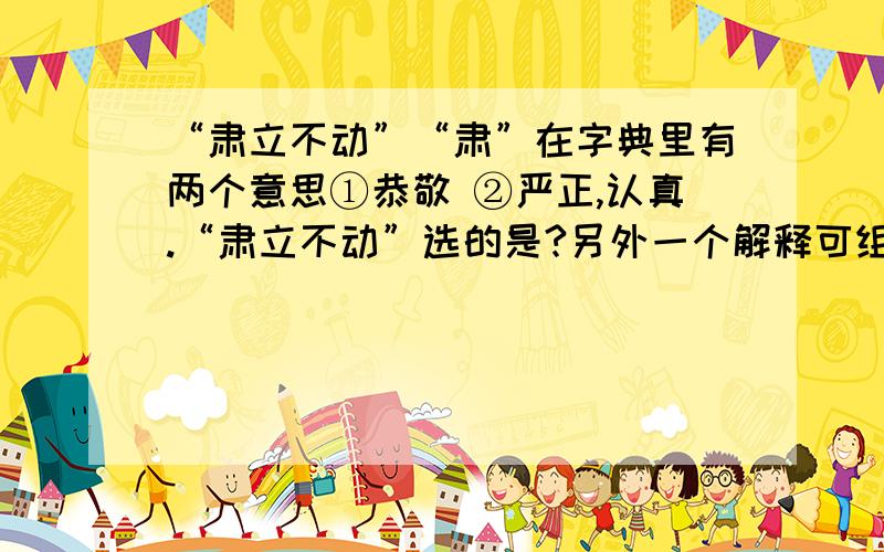 “肃立不动”“肃”在字典里有两个意思①恭敬 ②严正,认真.“肃立不动”选的是?另外一个解释可组词为?