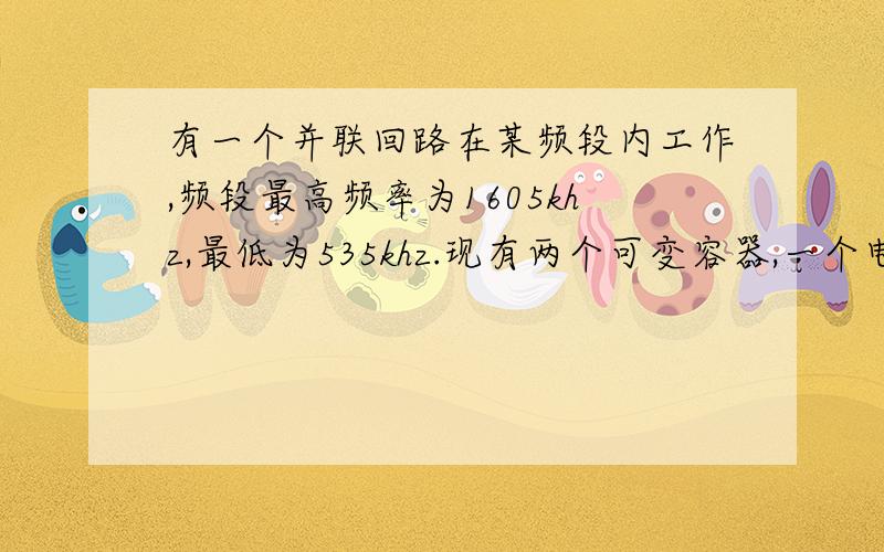 有一个并联回路在某频段内工作,频段最高频率为1605khz,最低为535khz.现有两个可变容器,一个电容器的最小电容量12pf,最大电容量为100pf,另一个电容量的最小容量为15pf,最大为450pf.1）应采用哪个