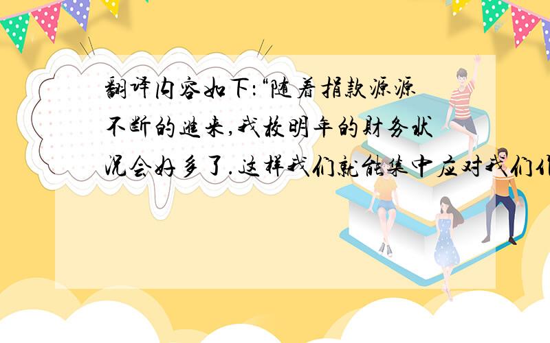 翻译内容如下：“随着捐款源源不断的进来,我校明年的财务状况会好多了.这样我们就能集中应对我们作为教育工作者必须承担的最重要的任务：鼓励学生实现他们的学业目标,培养他们成为