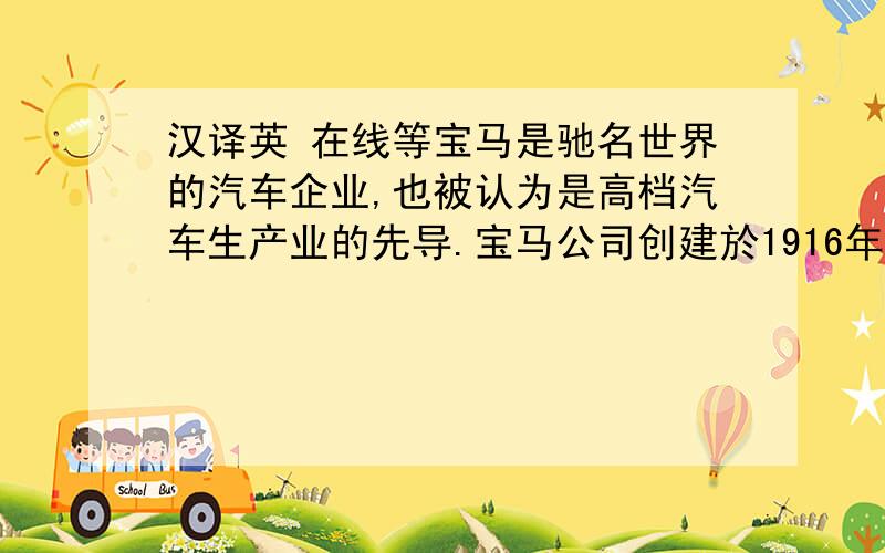 汉译英 在线等宝马是驰名世界的汽车企业,也被认为是高档汽车生产业的先导.宝马公司创建於1916年,总部设在幕尼黑.80年来,它由最初的一家飞机引擎生产厂发展成为今天以高级轿车为主导,并