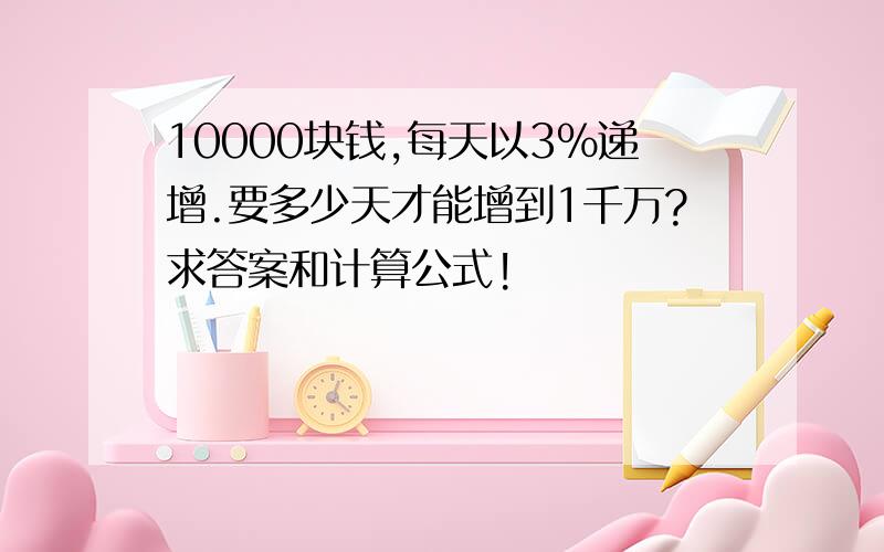 10000块钱,每天以3%递增.要多少天才能增到1千万?求答案和计算公式!