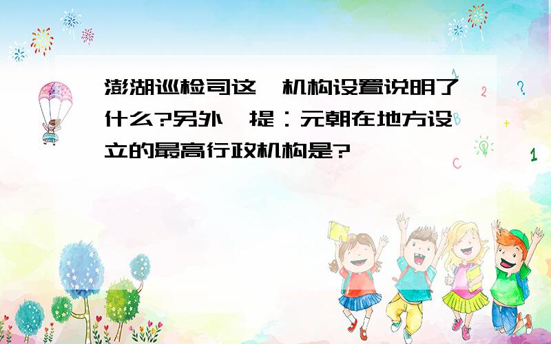 澎湖巡检司这一机构设置说明了什么?另外一提：元朝在地方设立的最高行政机构是?