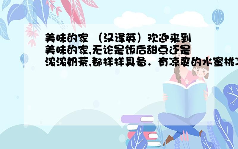 美味的家 （汉译英）欢迎来到美味的家,无论是饭后甜点还是浓浓奶茶,都样样具备．有凉爽的水蜜桃冰淇淋,有健康的蔬菜沙拉,有丰富的早中晚餐．物廉价美．快来这里度过你最美好的一天