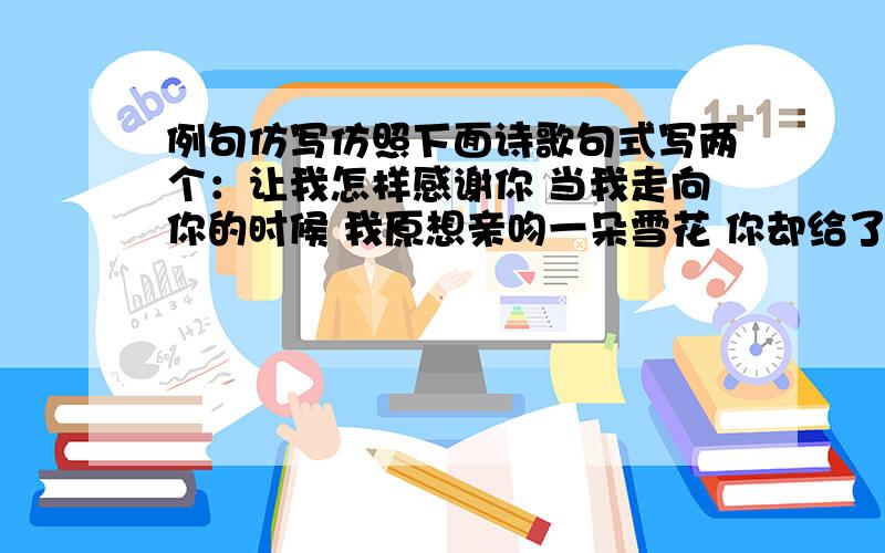 例句仿写仿照下面诗歌句式写两个：让我怎样感谢你 当我走向你的时候 我原想亲吻一朵雪花 你却给了我银色的世界