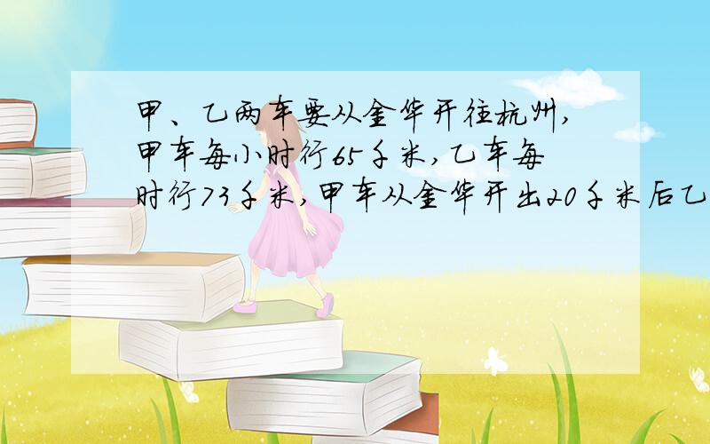 甲、乙两车要从金华开往杭州,甲车每小时行65千米,乙车每时行73千米,甲车从金华开出20千米后乙车才出发,照这样的速度,几时后乙车能追上甲车?