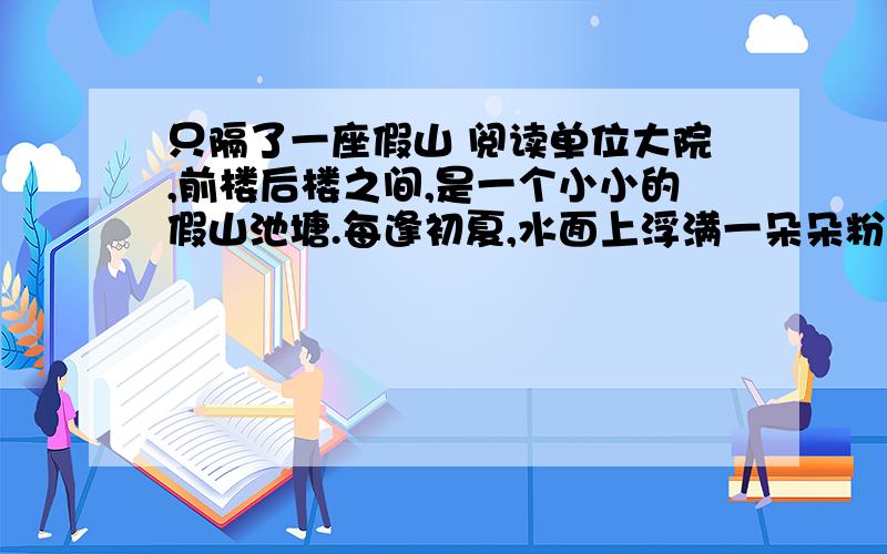 只隔了一座假山 阅读单位大院,前楼后楼之间,是一个小小的假山池塘.每逢初夏,水面上浮满一朵朵粉白如玉的睡莲,从办公室窗子看出去,仿佛织满白色花朵的锦缎.看惯了,也不大在意.一天,与