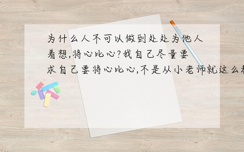 为什么人不可以做到处处为他人着想,将心比心?我自己尽量要求自己要将心比心,不是从小老师就这么教我们么?将心比心就是设身处地为别人着想,我做什么事都首先考虑到己所不欲勿施于人