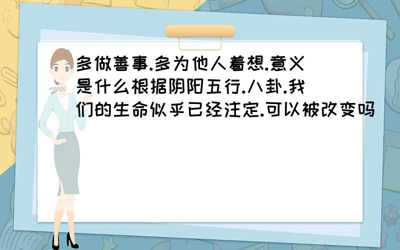 多做善事.多为他人着想.意义是什么根据阴阳五行.八卦.我们的生命似乎已经注定.可以被改变吗