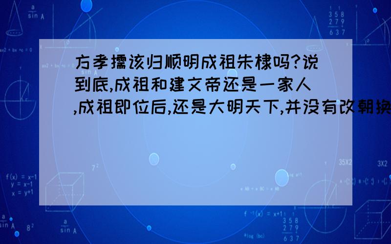 方孝儒该归顺明成祖朱棣吗?说到底,成祖和建文帝还是一家人,成祖即位后,还是大明天下,并没有改朝换代.而且成祖的才干要高于文弱的建文帝,个人觉得建文帝的才略连仁宗宣宗也远远不及,