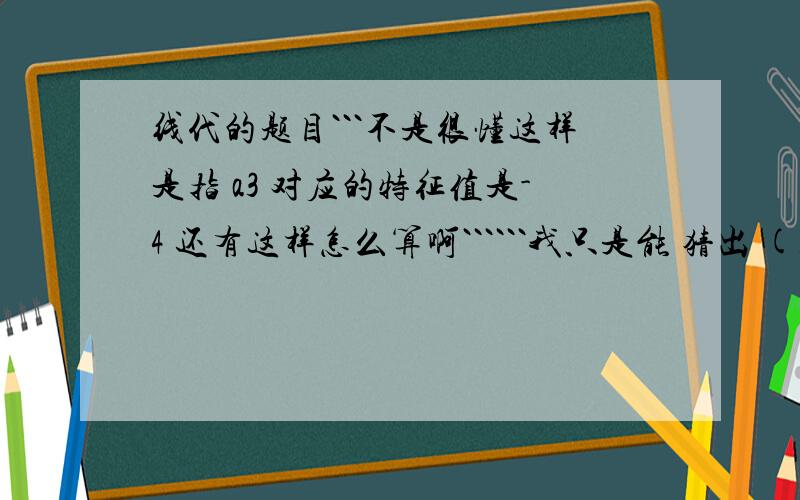 线代的题目```不是很懂这样是指 a3 对应的特征值是-4 还有这样怎么算啊``````我只是能 猜出 (1.1.-2)   和  (-1,1,0) 和 (1,1,1) 正交可是这个一定是他的特征向量吗``````````