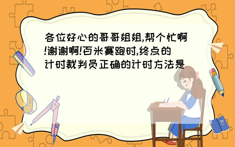 各位好心的哥哥姐姐,帮个忙啊!谢谢啊!百米赛跑时,终点的计时裁判员正确的计时方法是           （    ） A．听到发令员的枪声开始计时                    B．看到发令员的发令枪冒烟开始计时 C