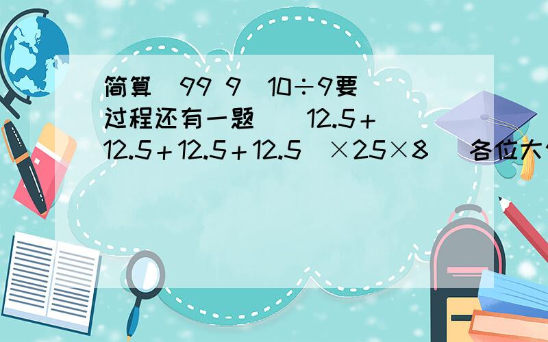 简算  99 9／10÷9要过程还有一题  （12.5＋12.5＋12.5＋12.5）×25×8   各位大侠帮帮小妹！！！！！！！！！！！！！！！！！！！！！！！！！！！