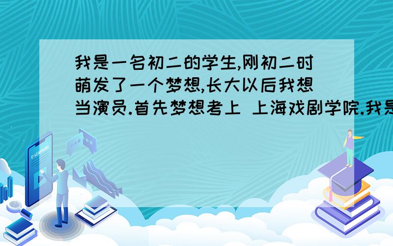 我是一名初二的学生,刚初二时萌发了一个梦想,长大以后我想当演员.首先梦想考上 上海戏剧学院.我是一名男生.想像胡歌那样.可能这梦想很天真,但是这是我从小到大唯一下决心想去努力实