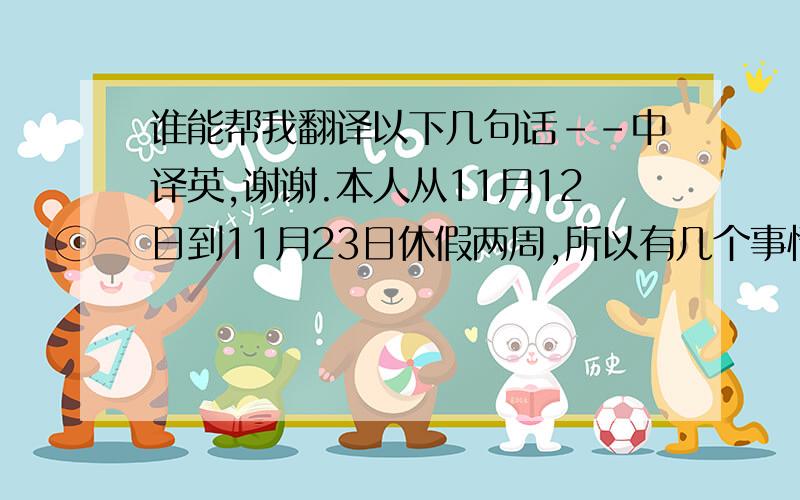 谁能帮我翻译以下几句话--中译英,谢谢.本人从11月12日到11月23日休假两周,所以有几个事情想提前跟大家说一下: (1) 预定机票问题暂时由上海办公室的Michelle代为管理,任何机票问题请直接与她