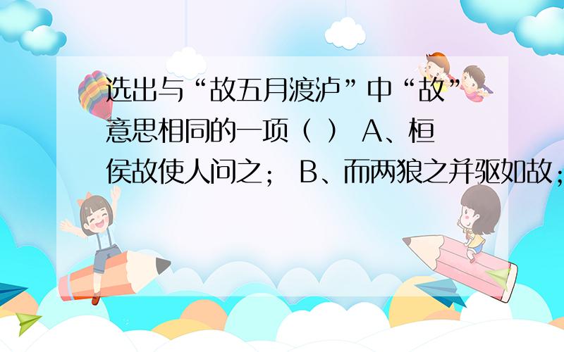 选出与“故五月渡泸”中“故”意思相同的一项（ ） A、桓侯故使人问之； B、而两狼之并驱如故； C、既克,题目再列出来，选出与“故五月渡泸”中“故”意思相同的一项（     ） A、桓侯