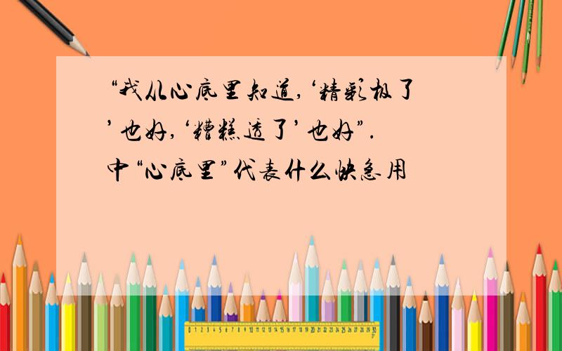 “我从心底里知道,‘精彩极了’也好,‘糟糕透了’也好”.中“心底里”代表什么快急用