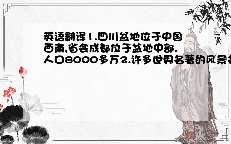 英语翻译1.四川盆地位于中国西南,省会成都位于盆地中部.人口8000多万2.许多世界名著的风景名胜,如九寨沟（四川北部） 海子lake：（清澈见底；色彩斑斓） 都江堰水利工程（成都市区西面50