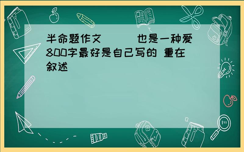 半命题作文 （ ）也是一种爱800字最好是自己写的 重在叙述