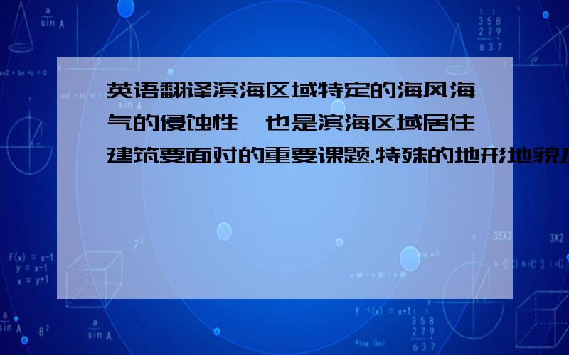 英语翻译滨海区域特定的海风海气的侵蚀性,也是滨海区域居住建筑要面对的重要课题.特殊的地形地貌及气候特点造就了特殊的建筑布局和形式.通过实地的调研,结合当地特定的地域气候条件