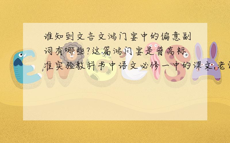 谁知到文言文鸿门宴中的偏意副词有哪些?这篇鸿门宴是普高标准实验教科书中语文必修一中的课文,老师明天要问我们里面有哪些偏意副词以及翻译.大侠们帮帮忙,要是今晚就回的话再加+10分