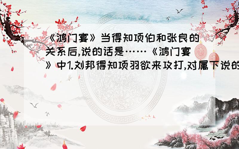 《鸿门宴》当得知项伯和张良的关系后,说的话是……《鸿门宴》中1.刘邦得知项羽欲来攻打,对属下说的第一句话是_______；当得知项伯和张良的关系后,说的话是_______；做的两件事是_______、__