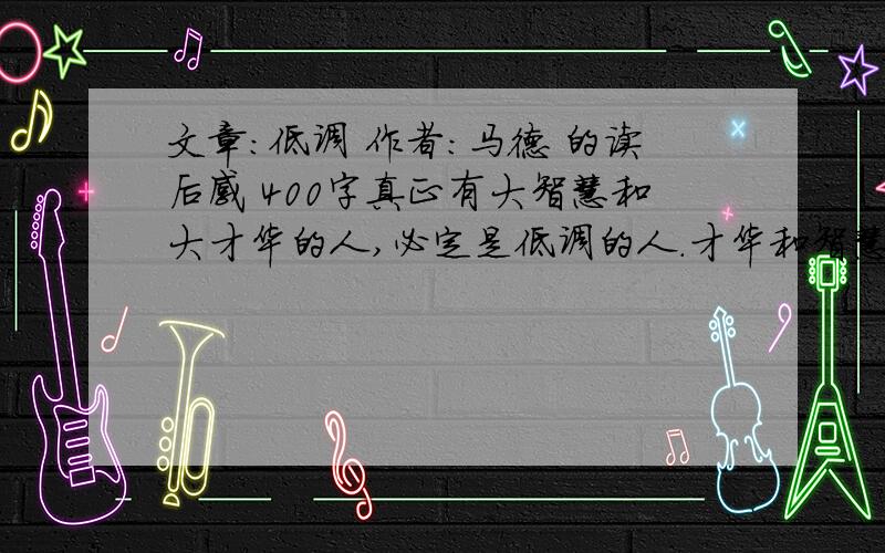 文章：低调 作者：马德 的读后感 400字真正有大智慧和大才华的人,必定是低调的人.才华和智慧像悬在精神深处的皎洁明月,早已照彻了他们的心性.他们行走在尘世间,眼神是慈祥的,脸色是和