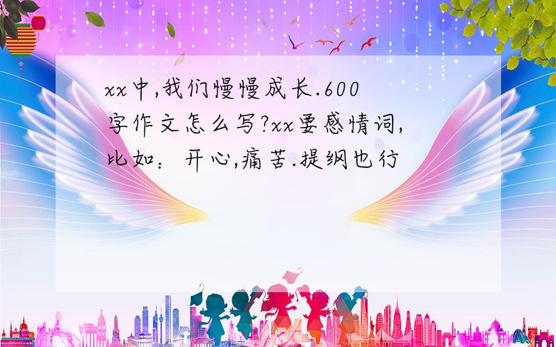 xx中,我们慢慢成长.600字作文怎么写?xx要感情词,比如：开心,痛苦.提纲也行