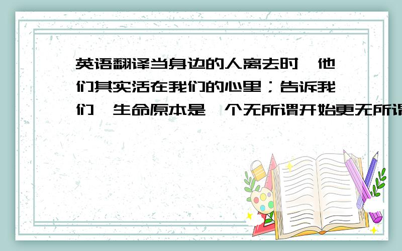 英语翻译当身边的人离去时,他们其实活在我们的心里；告诉我们,生命原本是一个无所谓开始更无所谓结束的圆圈；告诉我们,每一段生命的结束都意味着新生命的开始.只要心中还有爱,有思