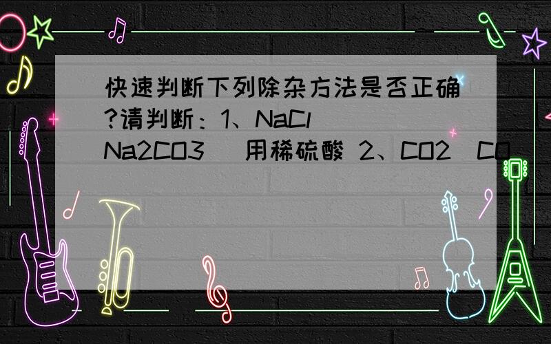 快速判断下列除杂方法是否正确?请判断：1、NaCl ( Na2CO3) 用稀硫酸 2、CO2（CO） 用石灰水3、 Na2SO4（CuSO4）用Ba(OH)2溶液4、NaOH (Na2CO3) 用稀盐酸（HCl ） 5、Cu (Fe) 用稀盐酸HCl6、CaO (CaCO3) 用稀盐酸H