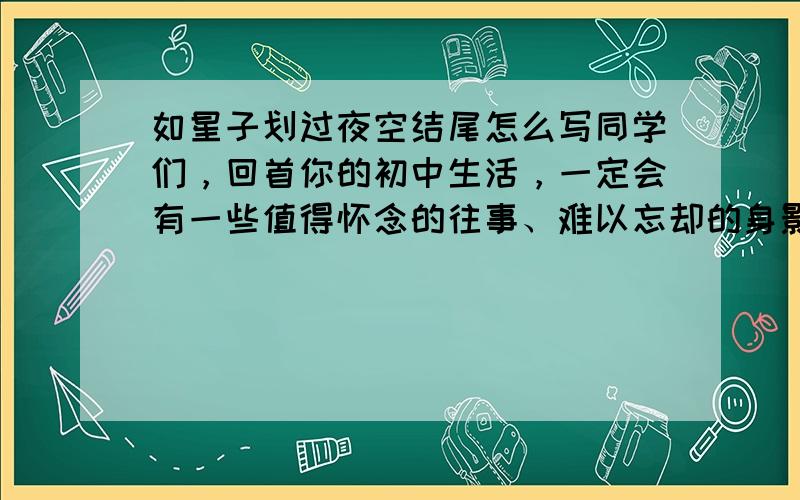 如星子划过夜空结尾怎么写同学们，回首你的初中生活，一定会有一些值得怀念的往事、难以忘却的身影、记忆犹新的画面，如同闪亮的星子（星星）将你记忆的夜空点缀得璀璨而美丽。那