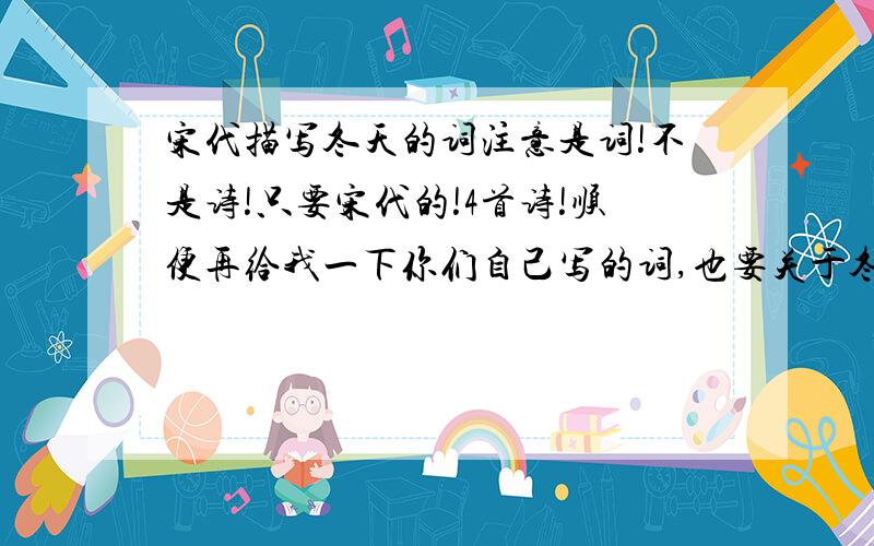 宋代描写冬天的词注意是词!不是诗!只要宋代的!4首诗!顺便再给我一下你们自己写的词,也要关于冬天的,词牌名必须加上!拜托啦!O(∩_∩)O~