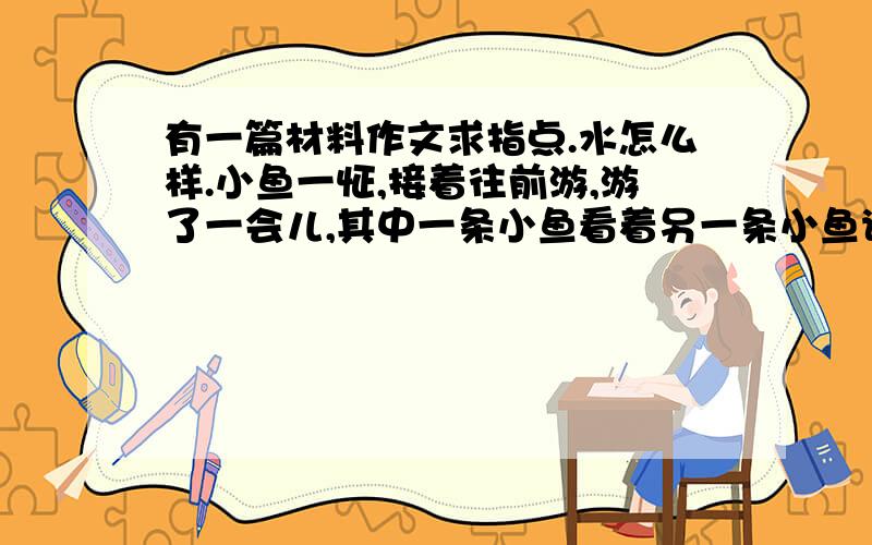 有一篇材料作文求指点.水怎么样.小鱼一怔,接着往前游,游了一会儿,其中一条小鱼看着另一条小鱼说,水到底是什么?看来,有些最常见而不可或缺的东西,恰恰最容易被我们忽视,有些看似简单的