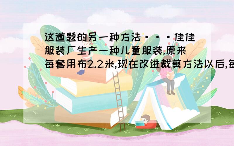 这道题的另一种方法···佳佳服装厂生产一种儿童服装,原来每套用布2.2米,现在改进裁剪方法以后,每套节省布0.2米.原来做800套这样的服装所用的布,现在可以做多少套?这道题除了这种做法以