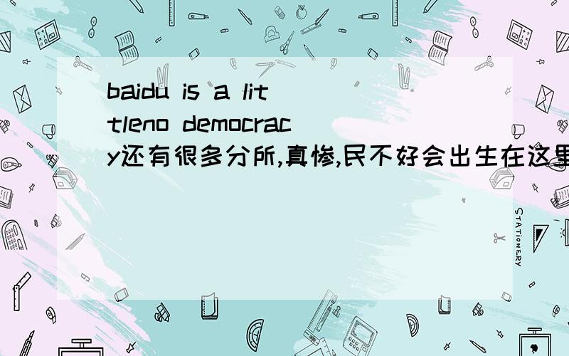 baidu is a littleno democracy还有很多分所,真惨,民不好会出生在这里争取早日离开CHN,早日.....