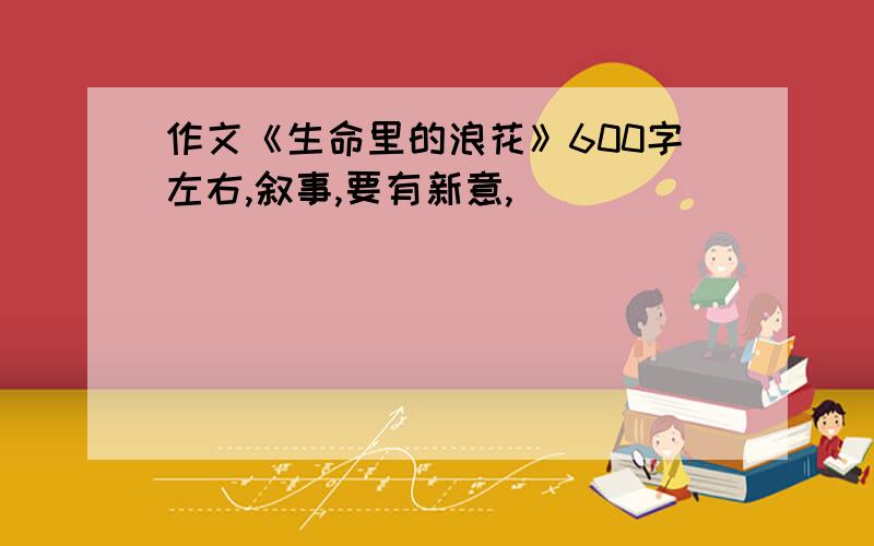 作文《生命里的浪花》600字左右,叙事,要有新意,