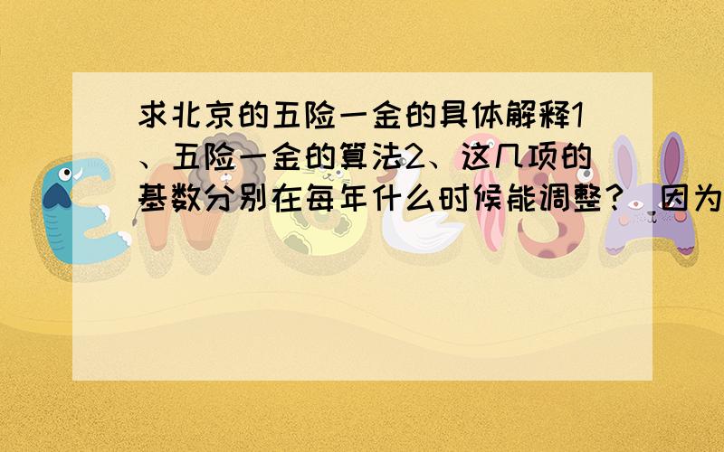 求北京的五险一金的具体解释1、五险一金的算法2、这几项的基数分别在每年什么时候能调整?（因为我记得是医保还是养老的,基数是每年4月调整一次,公积金是7月,是这样吗?其他的呢?）3、