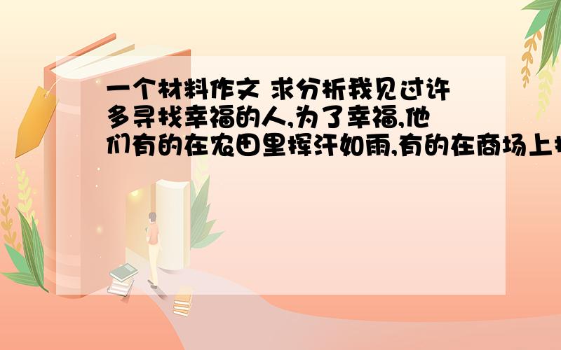 一个材料作文 求分析我见过许多寻找幸福的人,为了幸福,他们有的在农田里挥汗如雨,有的在商场上摸爬滚打,有的在官场里勾心斗角……难道得到幸福就这么困难吗?同桌听了我的疑惑,大笑起