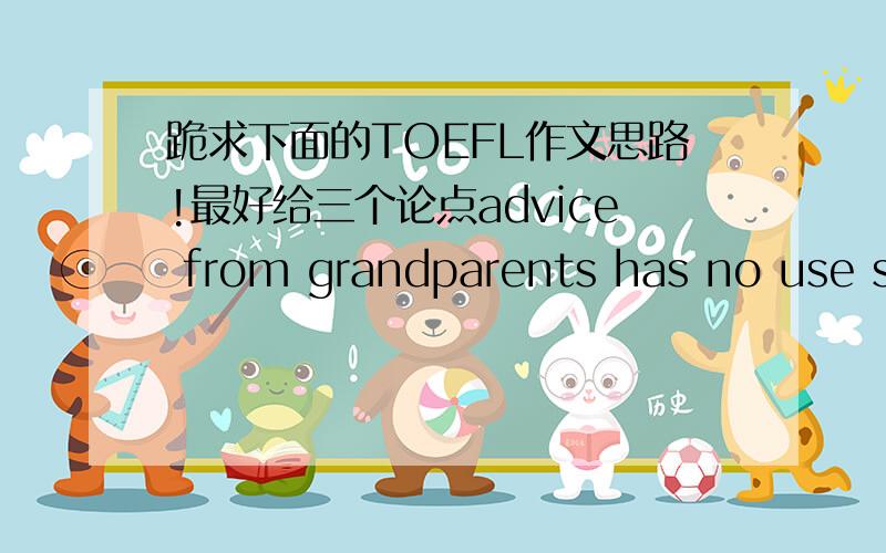 跪求下面的TOEFL作文思路!最好给三个论点advice from grandparents has no use since the world has changed a lot during the past 50years.(disagree)