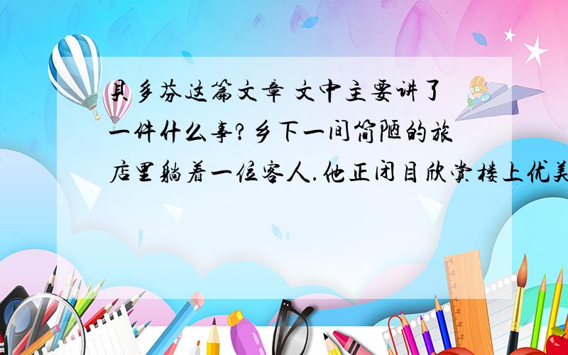 贝多芬这篇文章 文中主要讲了一件什么事?乡下一间简陋的旅店里躺着一位客人.他正闭目欣赏楼上优美的钢琴声.琴声一会儿低沉,一会儿高亢,低的时候像珠子在盘中滚动,高的时候像雷鸣震撼