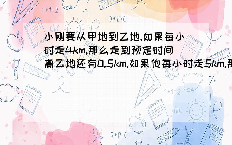 小刚要从甲地到乙地,如果每小时走4km,那么走到预定时间离乙地还有0.5km,如果他每小时走5km,那么比预定时间少用30min就可到达乙地,求规定的时间和甲乙两地间的距离.求规定的时间和甲,乙两