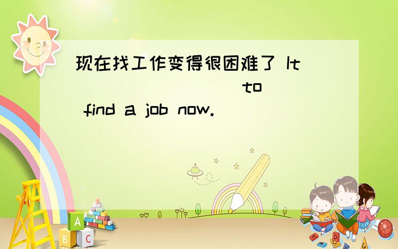 现在找工作变得很困难了 It ( ) ( )( ) to find a job now.