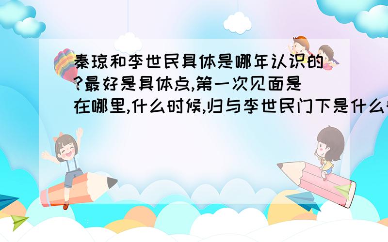 秦琼和李世民具体是哪年认识的?最好是具体点,第一次见面是在哪里,什么时候,归与李世民门下是什么时候,受到重用又是啥时候.