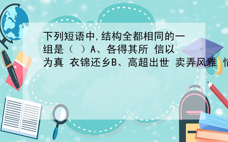 下列短语中,结构全都相同的一组是（ ）A、各得其所 信以为真 衣锦还乡B、高超出世 卖弄风雅 恼羞成怒C、屈尊下顾 信而好古 仓皇失措D、刚健质朴 挈妇将雏 发号施令 请对所有短语简要分