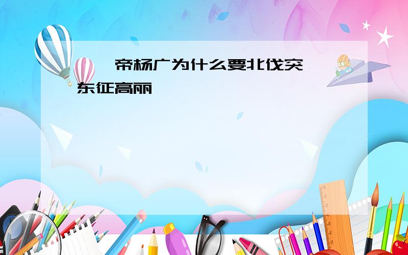 隋炀帝杨广为什么要北伐突厥、东征高丽﹖