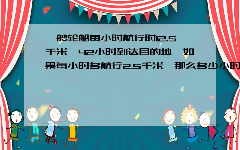 一艘轮船每小时航行时12.5千米,42小时到达目的地,如果每小时多航行2.5千米,那么多少小时到目的地?