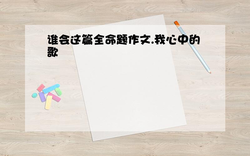 谁会这篇全命题作文.我心中的歌