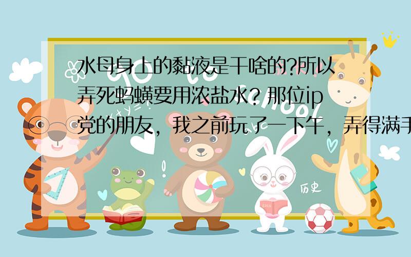 水母身上的黏液是干啥的?所以弄死蚂蟥要用浓盐水？那位ip党的朋友，我之前玩了一下午，弄得满手都是，黏糊糊的不过啥事儿没有。不过当时我手上没有任何伤口，再等等更多回复...