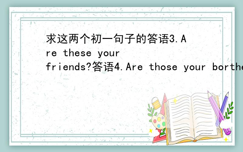 求这两个初一句子的答语3.Are these your friends?答语4.Are those your borthers?答语