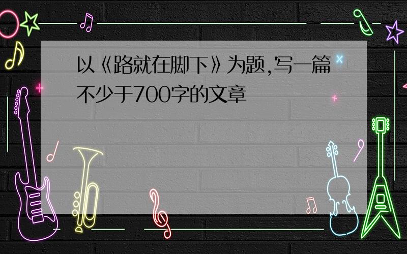 以《路就在脚下》为题,写一篇不少于700字的文章